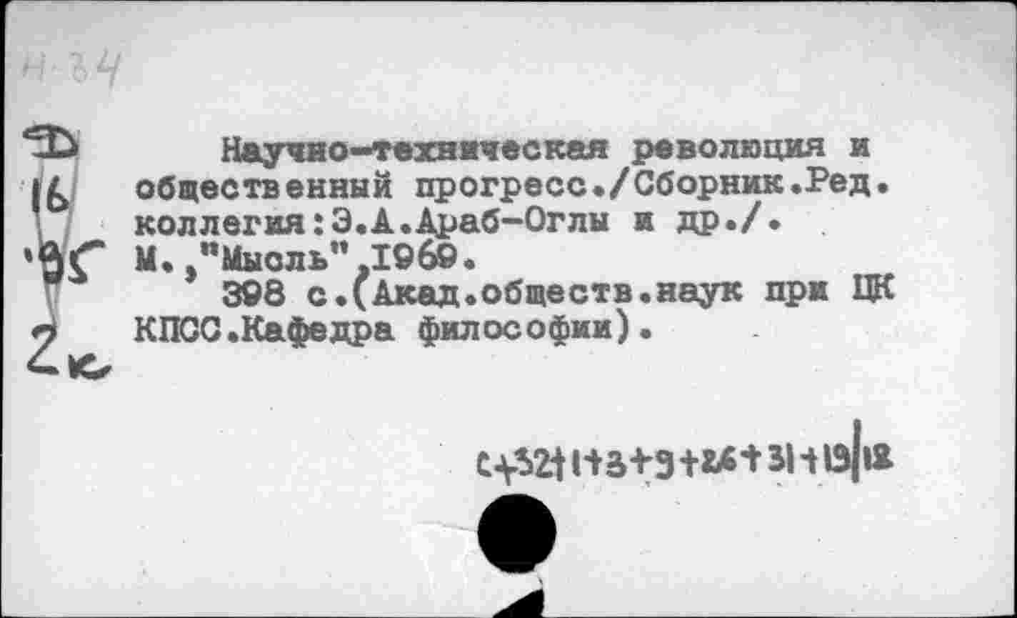 ﻿Научно-техническая революция и
! общественный прогресс./Сборник.Ред. коллегия:Э.А.Араб-Оглы и др./.
Г М. "Мысль”ЛОбО.
308 с.(Акад.обществ.наук при ЦК КПСС.Кафедра философии).
С 1*3+3 +ьв+ Ч 1э|«